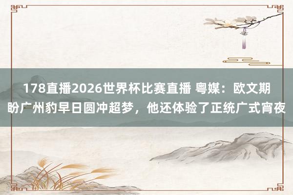 178直播2026世界杯比赛直播 粤媒：欧文期盼广州豹早日圆冲超梦，他还体验了正统广式宵夜