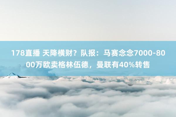 178直播 天降横财？队报：马赛念念7000-8000万欧卖格林伍德，曼联有40%转售