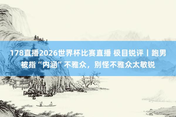 178直播2026世界杯比赛直播 极目锐评丨跑男被指“内涵”不雅众,别怪不雅众太敏锐