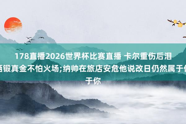 178直播2026世界杯比赛直播 卡尔重伤后泪洒锻真金不怕火场;纳帅在旅店安危他说改日仍然属于你