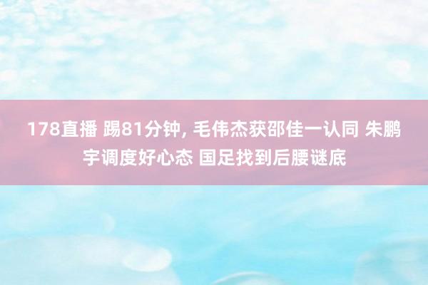 178直播 踢81分钟， 毛伟杰获邵佳一认同 朱鹏宇调度好心态 国足找到后腰谜底