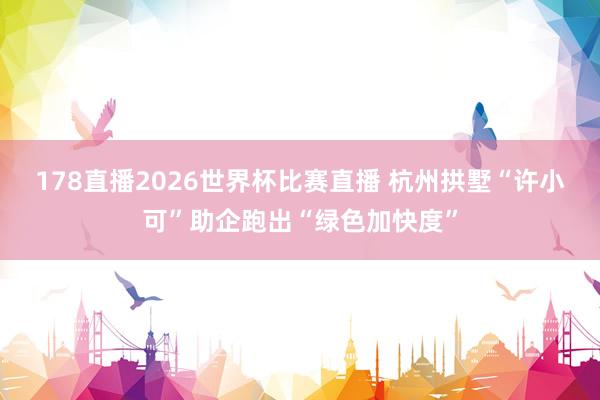 178直播2026世界杯比赛直播 杭州拱墅“许小可”助企跑出“绿色加快度”
