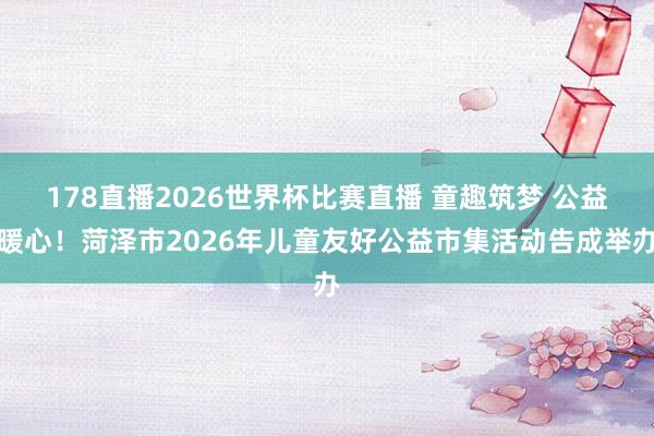 178直播2026世界杯比赛直播 童趣筑梦 公益暖心！菏泽市2026年儿童友好公益市集活动告成举办