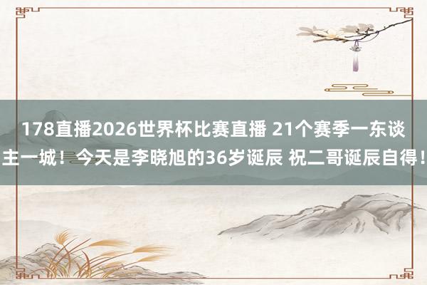 178直播2026世界杯比赛直播 21个赛季一东谈主一城！今天是李晓旭的36岁诞辰 祝二哥诞辰自得！