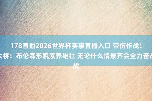 178直播2026世界杯赛事直播入口 带伤作战！大桥：布伦森形貌素养雄壮 无论什么情景齐会全力奋战