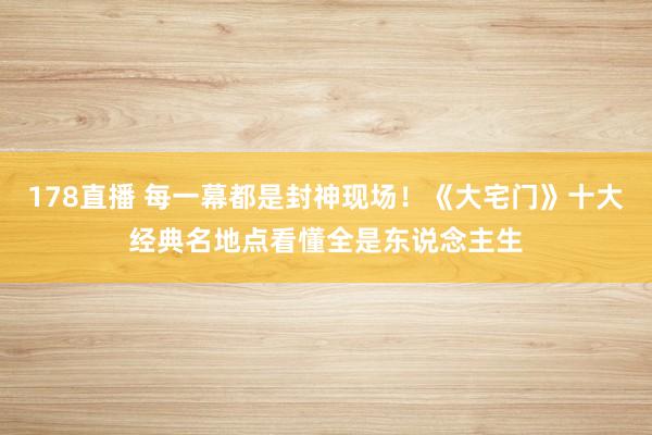 178直播 每一幕都是封神现场！《大宅门》十大经典名地点看懂全是东说念主生