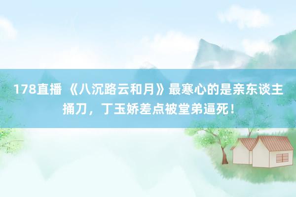 178直播 《八沉路云和月》最寒心的是亲东谈主捅刀，丁玉娇差点被堂弟逼死！
