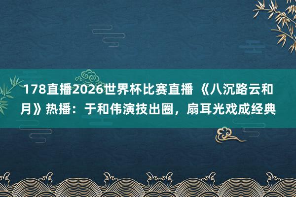178直播2026世界杯比赛直播 《八沉路云和月》热播：于和伟演技出圈，扇耳光戏成经典