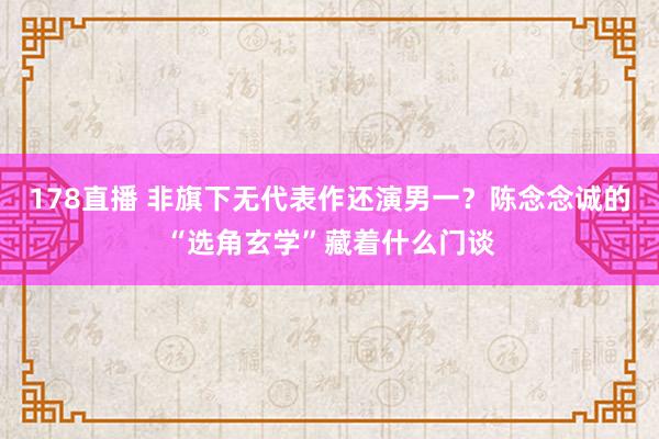 178直播 非旗下无代表作还演男一？陈念念诚的“选角玄学”藏着什么门谈