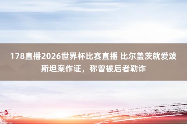 178直播2026世界杯比赛直播 比尔盖茨就爱泼斯坦案作证，称曾被后者勒诈