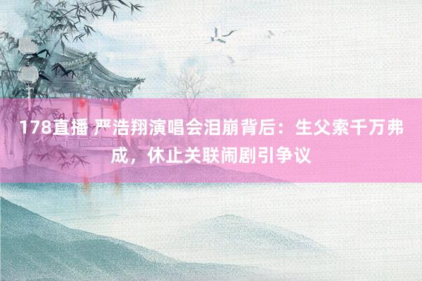 178直播 严浩翔演唱会泪崩背后：生父索千万弗成，休止关联闹剧引争议
