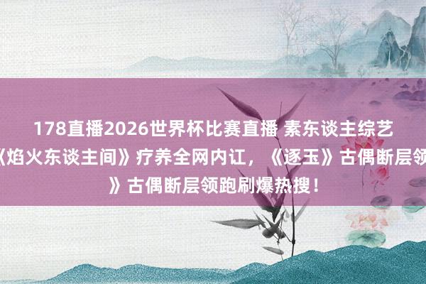 178直播2026世界杯比赛直播 素东谈主综艺逆袭封神！《焰火东谈主间》疗养全网内讧，《逐玉》古偶断层领跑刷爆热搜！