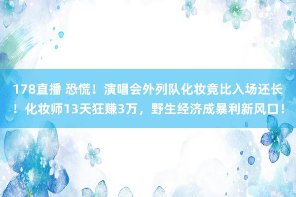 178直播 恐慌！演唱会外列队化妆竟比入场还长！化妆师13天狂赚3万，野生经济成暴利新风口！