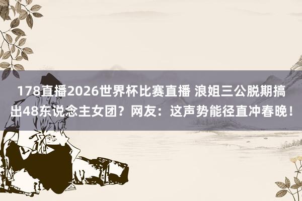 178直播2026世界杯比赛直播 浪姐三公脱期搞出48东说念主女团？网友：这声势能径直冲春晚！