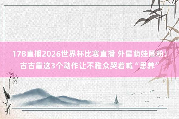 178直播2026世界杯比赛直播 外星萌娃圈粉！古古靠这3个动作让不雅众哭着喊“思养”