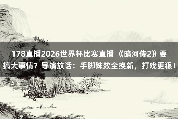 178直播2026世界杯比赛直播 《暗河传2》要搞大事情?导演放话:手脚殊效全换新,打戏更狠!