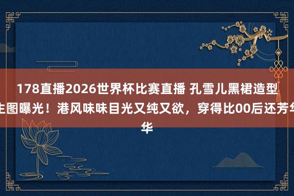 178直播2026世界杯比赛直播 孔雪儿黑裙造型生图曝光！港风味味目光又纯又欲，穿得比00后还芳华