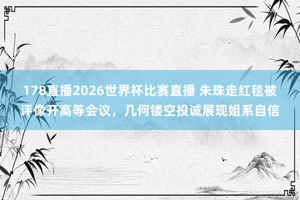 178直播2026世界杯比赛直播 朱珠走红毯被评像开高等会议，几何镂空投诚展现姐系自信