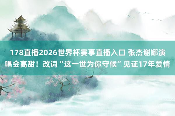 178直播2026世界杯赛事直播入口 张杰谢娜演唱会高甜！改词“这一世为你守候”见证17年爱情