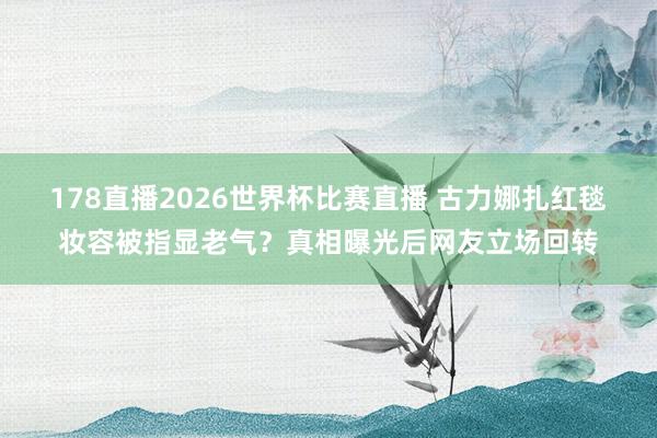 178直播2026世界杯比赛直播 古力娜扎红毯妆容被指显老气？真相曝光后网友立场回转