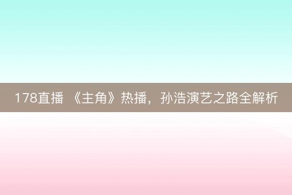 178直播 《主角》热播，孙浩演艺之路全解析