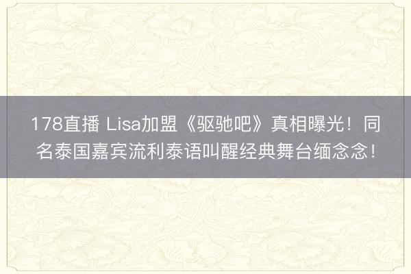 178直播 Lisa加盟《驱驰吧》真相曝光！同名泰国嘉宾流利泰语叫醒经典舞台缅念念！