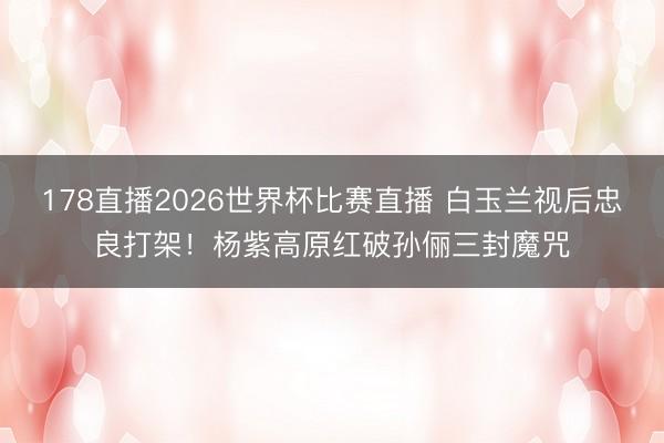 178直播2026世界杯比赛直播 白玉兰视后忠良打架！杨紫高原红破孙俪三封魔咒