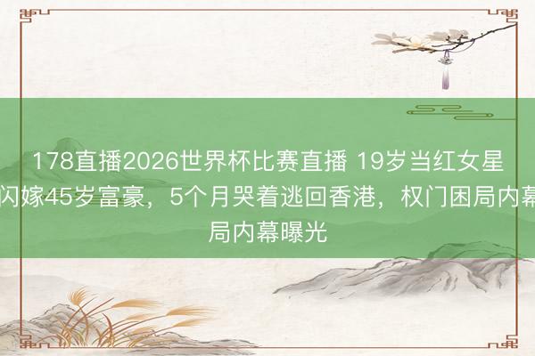 178直播2026世界杯比赛直播 19岁当红女星47天闪嫁45岁富豪，5个月哭着逃回香港，权门困局内幕曝光