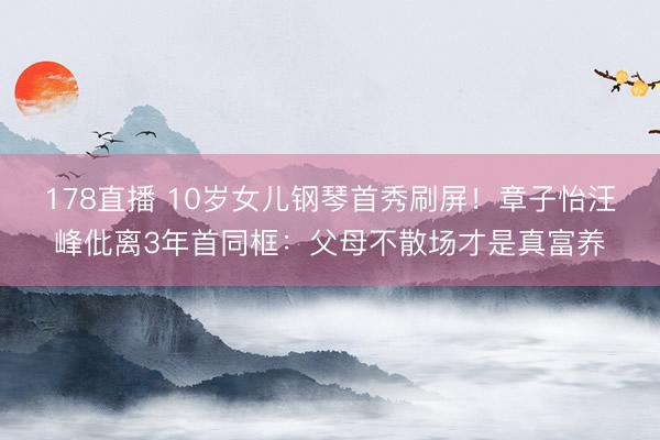 178直播 10岁女儿钢琴首秀刷屏!章子怡汪峰仳离3年首同框:父母不散场才是真富养