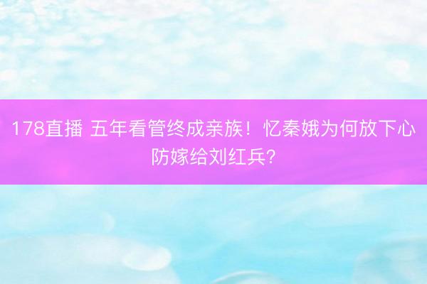 178直播 五年看管终成亲族！忆秦娥为何放下心防嫁给刘红兵？