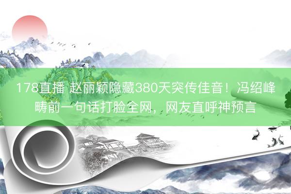 178直播 赵丽颖隐藏380天突传佳音！冯绍峰畴前一句话打脸全网，网友直呼神预言