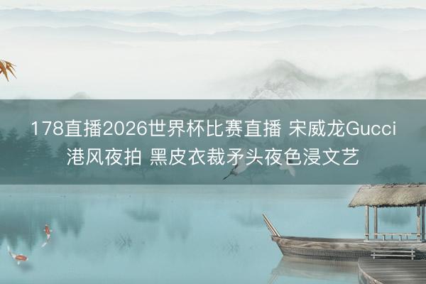 178直播2026世界杯比赛直播 宋威龙Gucci港风夜拍 黑皮衣裁矛头夜色浸文艺