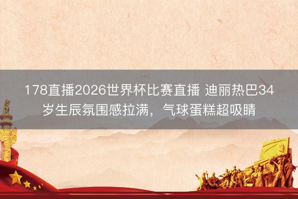 178直播2026世界杯比赛直播 迪丽热巴34岁生辰氛围感拉满，气球蛋糕超吸睛