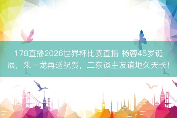 178直播2026世界杯比赛直播 杨蓉45岁诞辰，朱一龙再送祝贺，二东谈主友谊地久天长！