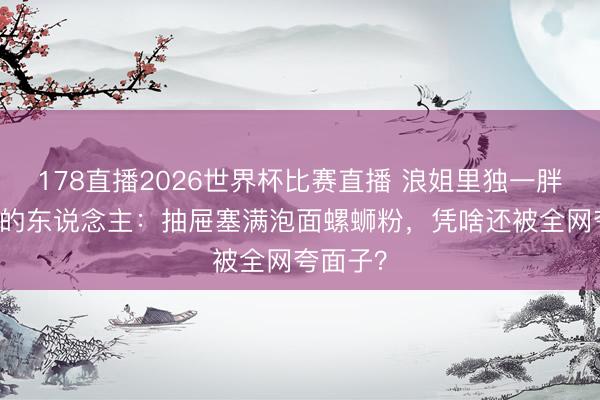 178直播2026世界杯比赛直播 浪姐里独一胖了12斤的东说念主：抽屉塞满泡面螺蛳粉，凭啥还被全网夸面子？