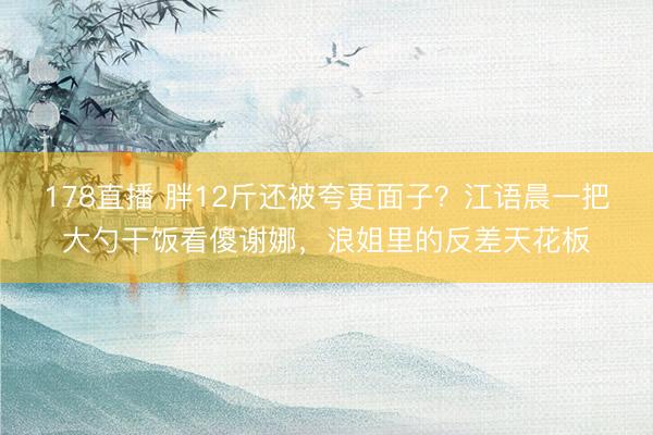 178直播 胖12斤还被夸更面子?江语晨一把大勺干饭看傻谢娜,浪姐里的反差天花板