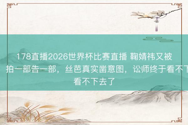 178直播2026世界杯比赛直播 鞠婧祎又被告了！拍一部告一部，丝芭真实凿意图，讼师终于看不下去了