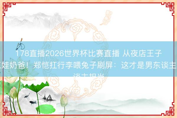 178直播2026世界杯比赛直播 从夜店王子到三娃奶爸!郑恺扛行李喂兔子刷屏:这才是男东谈主担当