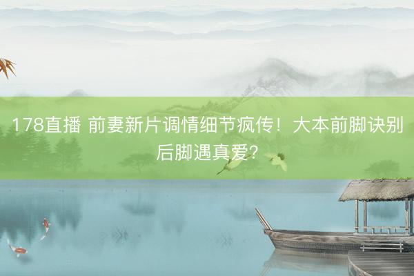 178直播 前妻新片调情细节疯传！大本前脚诀别后脚遇真爱？
