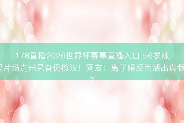 178直播2026世界杯赛事直播入口 56岁辣妈片场走光旯旮仍撩汉！网友：离了婚反而活出真我？