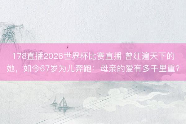 178直播2026世界杯比赛直播 曾红遍天下的她，如今67岁为儿奔跑：母亲的爱有多千里重？