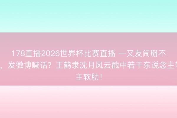 178直播2026世界杯比赛直播 一又友闹掰不上门，发微博喊话？王鹤隶沈月风云戳中若干东说念主软肋！