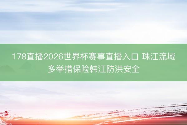 178直播2026世界杯赛事直播入口 珠江流域多举措保险韩江防洪安全
