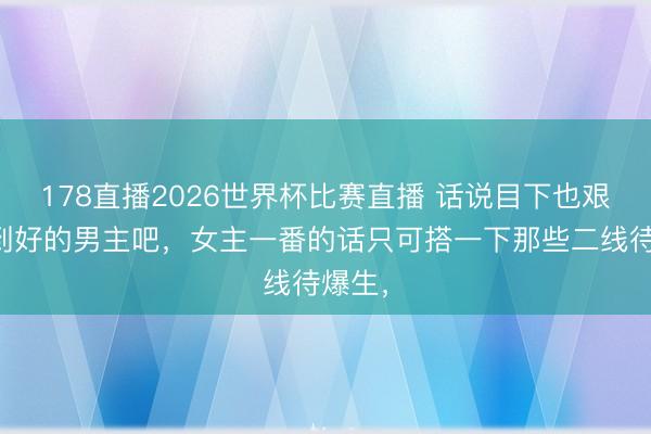 178直播2026世界杯比赛直播 话说目下也艰巨码到好的男主吧，女主一番的话只可搭一下那些二线待爆生，