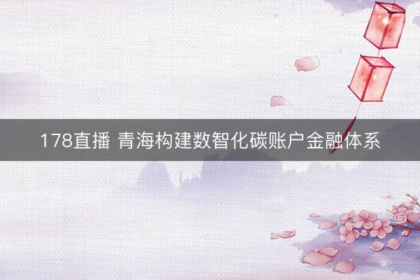 178直播 青海构建数智化碳账户金融体系