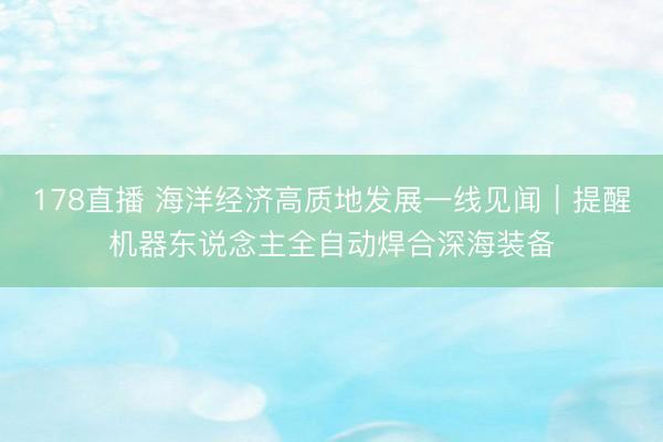 178直播 海洋经济高质地发展一线见闻｜提醒机器东说念主全自动焊合深海装备