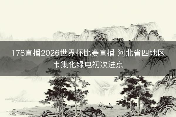 178直播2026世界杯比赛直播 河北省四地区市集化绿电初次进京