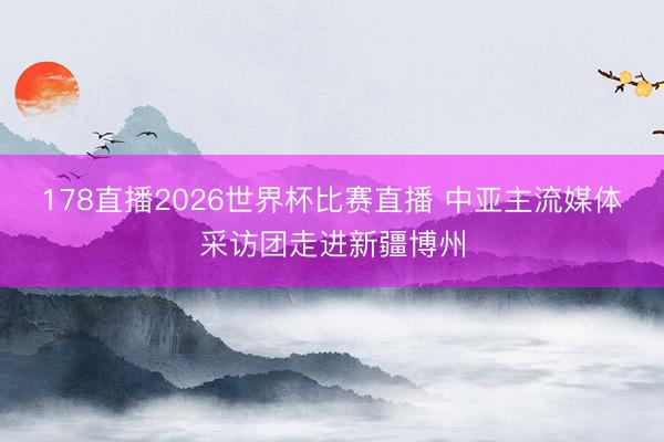 178直播2026世界杯比赛直播 中亚主流媒体采访团走进新疆博州