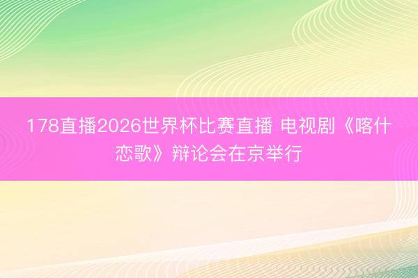178直播2026世界杯比赛直播 电视剧《喀什恋歌》辩论会在京举行