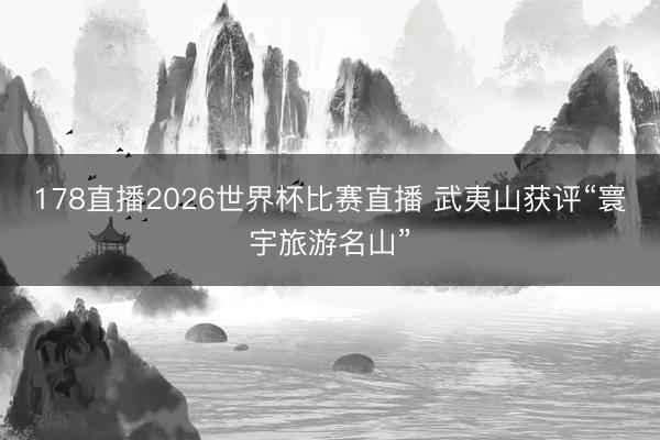 178直播2026世界杯比赛直播 武夷山获评“寰宇旅游名山”